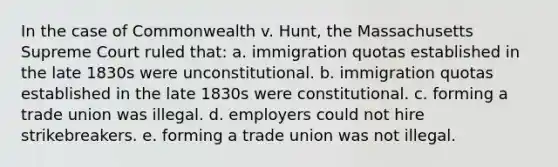 In the case of Commonwealth v. Hunt, the Massachusetts Supreme Court ruled that: a. immigration quotas established in the late 1830s were unconstitutional. b. immigration quotas established in the late 1830s were constitutional. c. forming a trade union was illegal. d. employers could not hire strikebreakers. e. forming a trade union was not illegal.