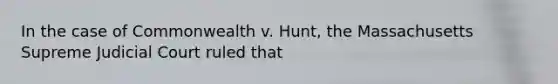 In the case of Commonwealth v. Hunt, the Massachusetts Supreme Judicial Court ruled that