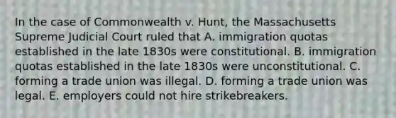 In the case of Commonwealth v. Hunt, the Massachusetts Supreme Judicial Court ruled that A. immigration quotas established in the late 1830s were constitutional. B. immigration quotas established in the late 1830s were unconstitutional. C. forming a trade union was illegal. D. forming a trade union was legal. E. employers could not hire strikebreakers.