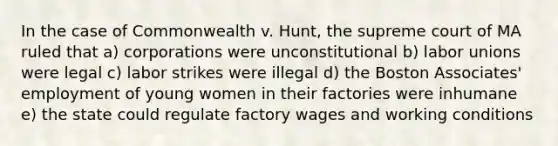 In the case of Commonwealth v. Hunt, the supreme court of MA ruled that a) corporations were unconstitutional b) labor unions were legal c) labor strikes were illegal d) the Boston Associates' employment of young women in their factories were inhumane e) the state could regulate factory wages and working conditions