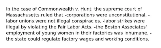 In the case of Commonwealth v. Hunt, the supreme court of Massachusetts ruled that -corporations were unconstitutional. -labor unions were not illegal conspiracies. -labor strikes were illegal by violating the Fair Labor Acts. -the Boston Associates' employment of young women in their factories was inhumane. -the state could regulate factory wages and working conditions.