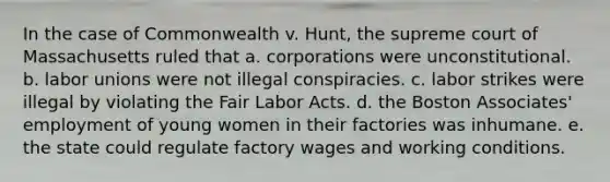 In the case of Commonwealth v. Hunt, the supreme court of Massachusetts ruled that a. corporations were unconstitutional. b. labor unions were not illegal conspiracies. c. labor strikes were illegal by violating the Fair Labor Acts. d. the Boston Associates' employment of young women in their factories was inhumane. e. the state could regulate factory wages and working conditions.