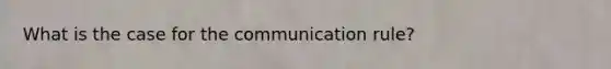 What is the case for the communication rule?