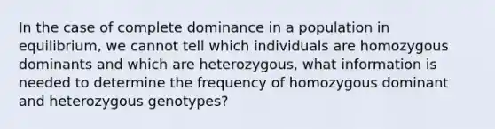 In the case of complete dominance in a population in equilibrium, we cannot tell which individuals are homozygous dominants and which are heterozygous, what information is needed to determine the frequency of homozygous dominant and heterozygous genotypes?