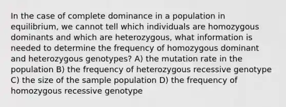 In the case of complete dominance in a population in equilibrium, we cannot tell which individuals are homozygous dominants and which are heterozygous, what information is needed to determine the frequency of homozygous dominant and heterozygous genotypes? A) the mutation rate in the population B) the frequency of heterozygous recessive genotype C) the size of the sample population D) the frequency of homozygous recessive genotype