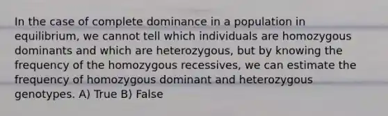 In the case of complete dominance in a population in equilibrium, we cannot tell which individuals are homozygous dominants and which are heterozygous, but by knowing the frequency of the homozygous recessives, we can estimate the frequency of homozygous dominant and heterozygous genotypes. A) True B) False