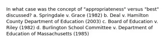 In what case was the concept of "appropriateness" versus "best" discussed? a. Springdale v. Grace (1982) b. Deal v. Hamilton County Department of Education (2003) c. Board of Education v. Riley (1982) d. Burlington School Committee v. Department of Education of Massachusetts (1985)