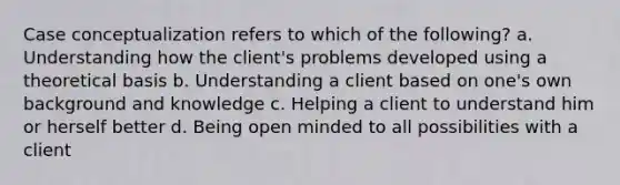 Case conceptualization refers to which of the following? a. Understanding how the client's problems developed using a theoretical basis b. Understanding a client based on one's own background and knowledge c. Helping a client to understand him or herself better d. Being open minded to all possibilities with a client