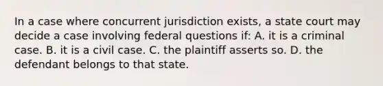 In a case where concurrent jurisdiction exists, a state court may decide a case involving federal questions if: A. it is a criminal case. B. it is a civil case. C. the plaintiff asserts so. D. the defendant belongs to that state.