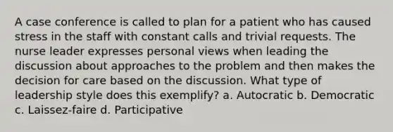 A case conference is called to plan for a patient who has caused stress in the staff with constant calls and trivial requests. The nurse leader expresses personal views when leading the discussion about approaches to the problem and then makes the decision for care based on the discussion. What type of leadership style does this exemplify? a. Autocratic b. Democratic c. Laissez-faire d. Participative