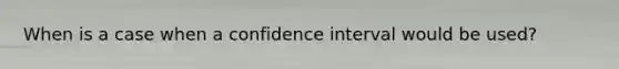 When is a case when a confidence interval would be used?