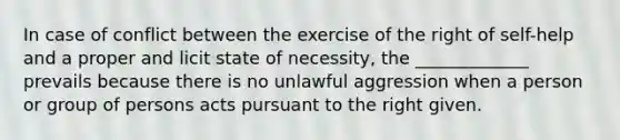 In case of conflict between the exercise of the right of self-help and a proper and licit state of necessity, the _____________ prevails because there is no unlawful aggression when a person or group of persons acts pursuant to the right given.