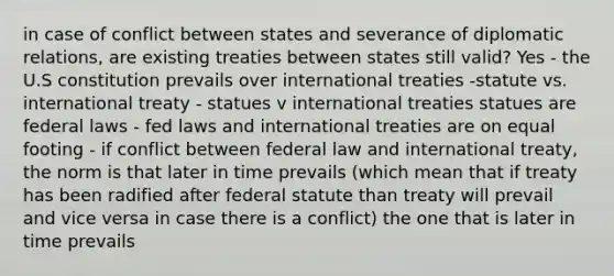 in case of conflict between states and severance of diplomatic relations, are existing treaties between states still valid? Yes - the U.S constitution prevails over international treaties -statute vs. international treaty - statues v international treaties statues are federal laws - fed laws and international treaties are on equal footing - if conflict between federal law and international treaty, the norm is that later in time prevails (which mean that if treaty has been radified after federal statute than treaty will prevail and vice versa in case there is a conflict) the one that is later in time prevails