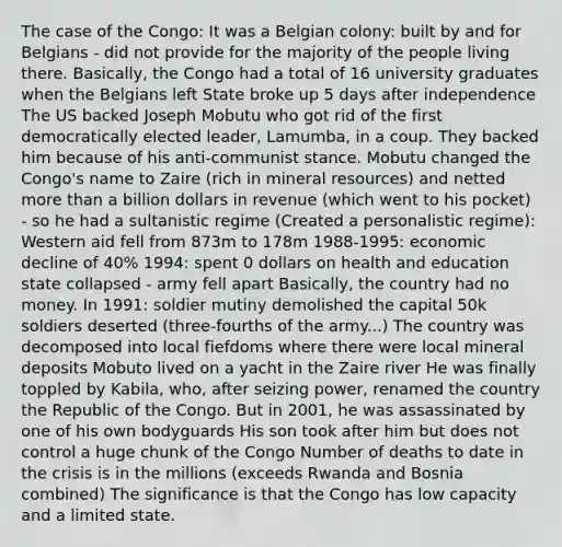 The case of the Congo: It was a Belgian colony: built by and for Belgians - did not provide for the majority of the people living there. Basically, the Congo had a total of 16 university graduates when the Belgians left State broke up 5 days after independence The US backed Joseph Mobutu who got rid of the first democratically elected leader, Lamumba, in a coup. They backed him because of his anti-communist stance. Mobutu changed the Congo's name to Zaire (rich in mineral resources) and netted more than a billion dollars in revenue (which went to his pocket) - so he had a sultanistic regime (Created a personalistic regime): Western aid fell from 873m to 178m 1988-1995: economic decline of 40% 1994: spent 0 dollars on health and education state collapsed - army fell apart Basically, the country had no money. In 1991: soldier mutiny demolished the capital 50k soldiers deserted (three-fourths of the army...) The country was decomposed into local fiefdoms where there were local mineral deposits Mobuto lived on a yacht in the Zaire river He was finally toppled by Kabila, who, after seizing power, renamed the country the Republic of the Congo. But in 2001, he was assassinated by one of his own bodyguards His son took after him but does not control a huge chunk of the Congo Number of deaths to date in the crisis is in the millions (exceeds Rwanda and Bosnia combined) The significance is that the Congo has low capacity and a limited state.