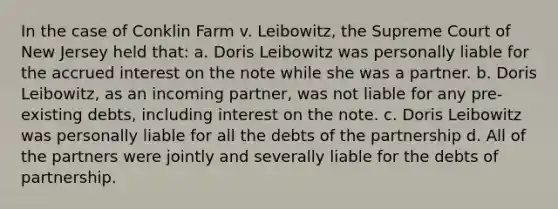 In the case of Conklin Farm v. Leibowitz, the Supreme Court of New Jersey held that: a. Doris Leibowitz was personally liable for the accrued interest on the note while she was a partner. b. Doris Leibowitz, as an incoming partner, was not liable for any pre-existing debts, including interest on the note. c. Doris Leibowitz was personally liable for all the debts of the partnership d. All of the partners were jointly and severally liable for the debts of partnership.