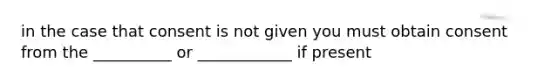 in the case that consent is not given you must obtain consent from the __________ or ____________ if present