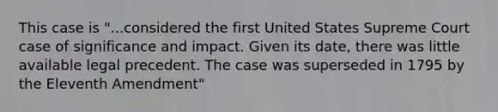 This case is "...considered the first United States Supreme Court case of significance and impact. Given its date, there was little available legal precedent. The case was superseded in 1795 by the Eleventh Amendment"