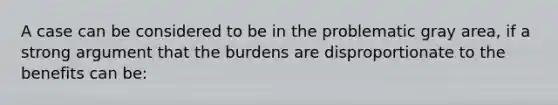 A case can be considered to be in the problematic gray area, if a strong argument that the burdens are disproportionate to the benefits can be: