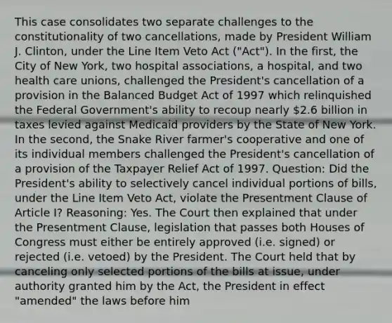 This case consolidates two separate challenges to the constitutionality of two cancellations, made by President William J. Clinton, under the Line Item Veto Act ("Act"). In the first, the City of New York, two hospital associations, a hospital, and two health care unions, challenged the President's cancellation of a provision in the Balanced Budget Act of 1997 which relinquished the Federal Government's ability to recoup nearly 2.6 billion in taxes levied against Medicaid providers by the State of New York. In the second, the Snake River farmer's cooperative and one of its individual members challenged the President's cancellation of a provision of the Taxpayer Relief Act of 1997. Question: Did the President's ability to selectively cancel individual portions of bills, under the Line Item Veto Act, violate the Presentment Clause of Article I? Reasoning: Yes. The Court then explained that under the Presentment Clause, legislation that passes both Houses of Congress must either be entirely approved (i.e. signed) or rejected (i.e. vetoed) by the President. The Court held that by canceling only selected portions of the bills at issue, under authority granted him by the Act, the President in effect "amended" the laws before him