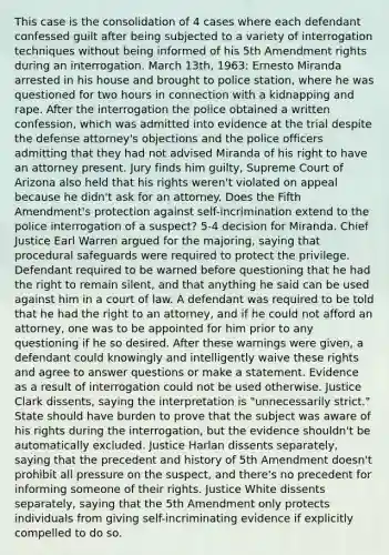 This case is the consolidation of 4 cases where each defendant confessed guilt after being subjected to a variety of interrogation techniques without being informed of his 5th Amendment rights during an interrogation. March 13th, 1963: Ernesto Miranda arrested in his house and brought to police station, where he was questioned for two hours in connection with a kidnapping and rape. After the interrogation the police obtained a written confession, which was admitted into evidence at the trial despite the defense attorney's objections and the police officers admitting that they had not advised Miranda of his right to have an attorney present. Jury finds him guilty, Supreme Court of Arizona also held that his rights weren't violated on appeal because he didn't ask for an attorney. Does the Fifth Amendment's protection against self-incrimination extend to the police interrogation of a suspect? 5-4 decision for Miranda. Chief Justice Earl Warren argued for the majoring, saying that procedural safeguards were required to protect the privilege. Defendant required to be warned before questioning that he had the right to remain silent, and that anything he said can be used against him in a court of law. A defendant was required to be told that he had the right to an attorney, and if he could not afford an attorney, one was to be appointed for him prior to any questioning if he so desired. After these warnings were given, a defendant could knowingly and intelligently waive these rights and agree to answer questions or make a statement. Evidence as a result of interrogation could not be used otherwise. Justice Clark dissents, saying the interpretation is "unnecessarily strict." State should have burden to prove that the subject was aware of his rights during the interrogation, but the evidence shouldn't be automatically excluded. Justice Harlan dissents separately, saying that the precedent and history of 5th Amendment doesn't prohibit all pressure on the suspect, and there's no precedent for informing someone of their rights. Justice White dissents separately, saying that the 5th Amendment only protects individuals from giving self-incriminating evidence if explicitly compelled to do so.