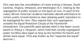 This case was the consolidation of cases arising in Kansas, South Carolina, Virginia, Delaware, and Washington D.C. relating to the segregation of public schools on the basis of race. In each of the cases, African American students had been denied admittance to certain public schools based on laws allowing public education to be segregated by race. They argued that such segregation violated the Equal Protection Clause of the Fourteenth Amendment. The plaintiffs were denied relief in the lower courts based on Plessy v. Ferguson, which held that racially segregated public facilities were legal so long as the facilities for blacks and whites were equal. (This was known as the "separate but equal" doctrine.)