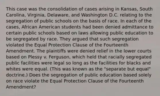 This case was the consolidation of cases arising in Kansas, South Carolina, Virginia, Delaware, and Washington D.C. relating to the segregation of public schools on the basis of race. In each of the cases, African American students had been denied admittance to certain public schools based on laws allowing public education to be segregated by race. They argued that such segregation violated the Equal Protection Clause of the Fourteenth Amendment. The plaintiffs were denied relief in the lower courts based on Plessy v. Ferguson, which held that racially segregated public facilities were legal so long as the facilities for blacks and whites were equal. (This was known as the "separate but equal" doctrine.) Does the segregation of public education based solely on race violate the Equal Protection Clause of the Fourteenth Amendment?