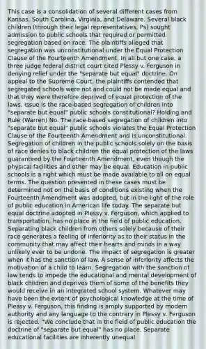 This case is a consolidation of several different cases from Kansas, South Carolina, Virginia, and Delaware. Several black children (through their legal representatives, Ps) sought admission to public schools that required or permitted segregation based on race. The plaintiffs alleged that segregation was unconstitutional under the Equal Protection Clause of the Fourteenth Amendment. In all but one case, a three judge federal district court cited Plessy v. Ferguson in denying relief under the "separate but equal" doctrine. On appeal to the Supreme Court, the plaintiffs contended that segregated schools were not and could not be made equal and that they were therefore deprived of equal protection of the laws. Issue Is the race-based segregation of children into "separate but equal" public schools constitutional? Holding and Rule (Warren) No. The race-based segregation of children into "separate but equal" public schools violates the Equal Protection Clause of the Fourteenth Amendment and is unconstitutional. Segregation of children in the public schools solely on the basis of race denies to black children the equal protection of the laws guaranteed by the Fourteenth Amendment, even though the physical facilities and other may be equal. Education in public schools is a right which must be made available to all on equal terms. The question presented in these cases must be determined not on the basis of conditions existing when the Fourteenth Amendment was adopted, but in the light of the role of public education in American life today. The separate but equal doctrine adopted in Plessy v. Ferguson, which applied to transportation, has no place in the field of public education. Separating black children from others solely because of their race generates a feeling of inferiority as to their status in the community that may affect their hearts and minds in a way unlikely ever to be undone. The impact of segregation is greater when it has the sanction of law. A sense of inferiority affects the motivation of a child to learn. Segregation with the sanction of law tends to impede the educational and mental development of black children and deprives them of some of the benefits they would receive in an integrated school system. Whatever may have been the extent of psychological knowledge at the time of Plessy v. Ferguson, this finding is amply supported by modern authority and any language to the contrary in Plessy v. Ferguson is rejected. "We conclude that in the field of public education the doctrine of "separate but equal" has no place. Separate educational facilities are inherently unequal