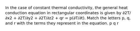 In the case of constant thermal conductivity, the general heat conduction equation in rectangular coordinates is given by ∂2T/∂x2 + ∂2T/∂y2 + ∂2T/∂z2 + qr = p(∂T/∂t). Match the letters p, q, and r with the terms they represent in the equation. p q r