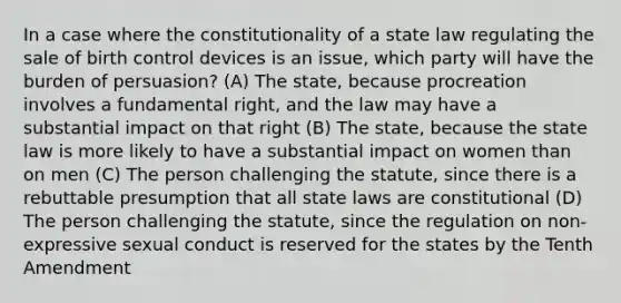 In a case where the constitutionality of a state law regulating the sale of birth control devices is an issue, which party will have the burden of persuasion? (A) The state, because procreation involves a fundamental right, and the law may have a substantial impact on that right (B) The state, because the state law is more likely to have a substantial impact on women than on men (C) The person challenging the statute, since there is a rebuttable presumption that all state laws are constitutional (D) The person challenging the statute, since the regulation on non-expressive sexual conduct is reserved for the states by the Tenth Amendment