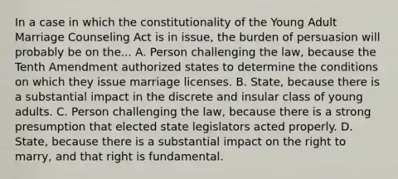 In a case in which the constitutionality of the Young Adult Marriage Counseling Act is in issue, the burden of persuasion will probably be on the... A. Person challenging the law, because the Tenth Amendment authorized states to determine the conditions on which they issue marriage licenses. B. State, because there is a substantial impact in the discrete and insular class of young adults. C. Person challenging the law, because there is a strong presumption that elected state legislators acted properly. D. State, because there is a substantial impact on the right to marry, and that right is fundamental.