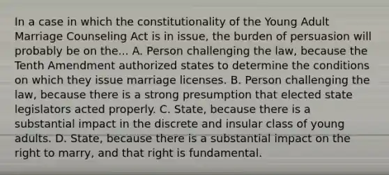 In a case in which the constitutionality of the Young Adult Marriage Counseling Act is in issue, the burden of persuasion will probably be on the... A. Person challenging the law, because the Tenth Amendment authorized states to determine the conditions on which they issue marriage licenses. B. Person challenging the law, because there is a strong presumption that elected state legislators acted properly. C. State, because there is a substantial impact in the discrete and insular class of young adults. D. State, because there is a substantial impact on the right to marry, and that right is fundamental.