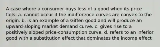 A case where a consumer buys less of a good when its price falls: a. cannot occur if the indifference curves are convex to the origin. b. is an example of a Giffen good and will produce an upward-sloping market demand curve. c. gives rise to a positively sloped price-consumption curve. d. refers to an inferior good with a substitution effect that dominates the income effect