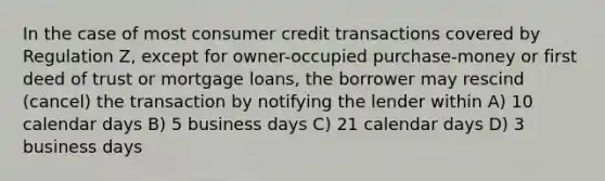 In the case of most consumer credit transactions covered by Regulation Z, except for owner-occupied purchase-money or first deed of trust or mortgage loans, the borrower may rescind (cancel) the transaction by notifying the lender within A) 10 calendar days B) 5 business days C) 21 calendar days D) 3 business days