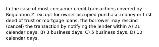 In the case of most consumer credit transactions covered by Regulation Z, except for owner-occupied purchase-money or first deed of trust or mortgage loans, the borrower may rescind (cancel) the transaction by notifying the lender within A) 21 calendar days. B) 3 business days. C) 5 business days. D) 10 calendar days.