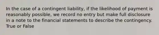 In the case of a contingent liability, if the likelihood of payment is reasonably possible, we record no entry but make full disclosure in a note to the financial statements to describe the contingency. True or False