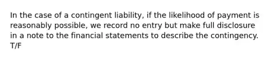 In the case of a contingent liability, if the likelihood of payment is reasonably possible, we record no entry but make full disclosure in a note to the <a href='https://www.questionai.com/knowledge/kFBJaQCz4b-financial-statements' class='anchor-knowledge'>financial statements</a> to describe the contingency. T/F