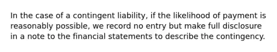 In the case of a contingent liability, if the likelihood of payment is reasonably possible, we record no entry but make full disclosure in a note to the <a href='https://www.questionai.com/knowledge/kFBJaQCz4b-financial-statements' class='anchor-knowledge'>financial statements</a> to describe the contingency.