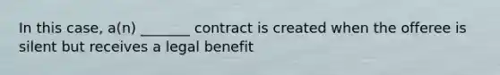 In this case, a(n) _______ contract is created when the offeree is silent but receives a legal benefit