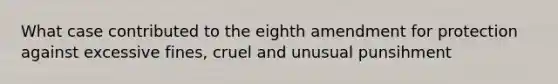 What case contributed to the eighth amendment for protection against excessive fines, cruel and unusual punsihment