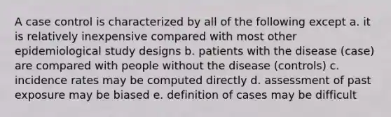 A case control is characterized by all of the following except a. it is relatively inexpensive compared with most other epidemiological study designs b. patients with the disease (case) are compared with people without the disease (controls) c. incidence rates may be computed directly d. assessment of past exposure may be biased e. definition of cases may be difficult