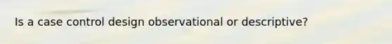 Is a case control design observational or descriptive?