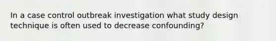 In a case control outbreak investigation what study design technique is often used to decrease confounding?