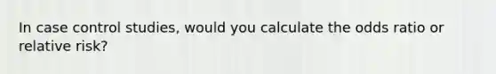 In case control studies, would you calculate the odds ratio or relative risk?