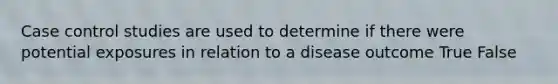 Case control studies are used to determine if there were potential exposures in relation to a disease outcome True False