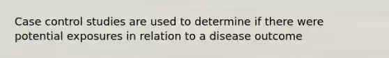 Case control studies are used to determine if there were potential exposures in relation to a disease outcome