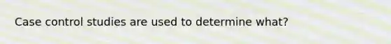 Case control studies are used to determine what?