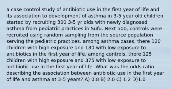 a case control study of antibiotic use in the first year of life and its association to development of asthma in 3-5 year old children started by recruiting 300 3-5 yr olds with newly diagnosed asthma from pediatric practices in Sufu. Next 500, controls were recruited using random sampling from the source population serving the pediatric practices. among asthma cases, there 120 children with high exposure and 180 with low exposure to antibiotics in the first year of life. among controls, there 125 children with high exposure and 375 with low exposure to antibiotic use in the first year of life. What was the odds ratio describing the association between antibiotic use in the first year of life and asthma at 3-5 years? A) 0.8 B) 2.0 C) 1.2 D)1.0