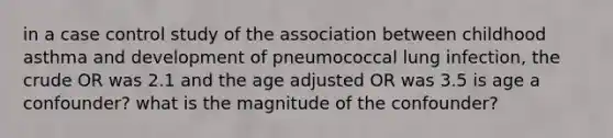 in a case control study of the association between childhood asthma and development of pneumococcal lung infection, the crude OR was 2.1 and the age adjusted OR was 3.5 is age a confounder? what is the magnitude of the confounder?