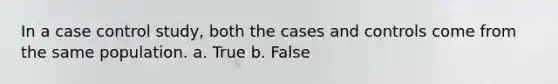 In a case control study, both the cases and controls come from the same population. a. True b. False