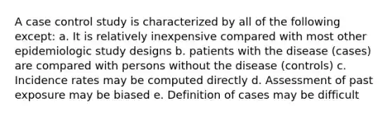 A case control study is characterized by all of the following except: a. It is relatively inexpensive compared with most other epidemiologic study designs b. patients with the disease (cases) are compared with persons without the disease (controls) c. Incidence rates may be computed directly d. Assessment of past exposure may be biased e. Definition of cases may be difficult